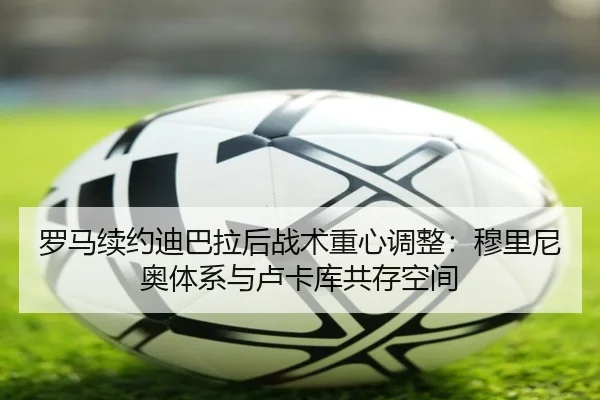 罗马续约迪巴拉后战术重心调整：穆里尼奥体系与卢卡库共存空间