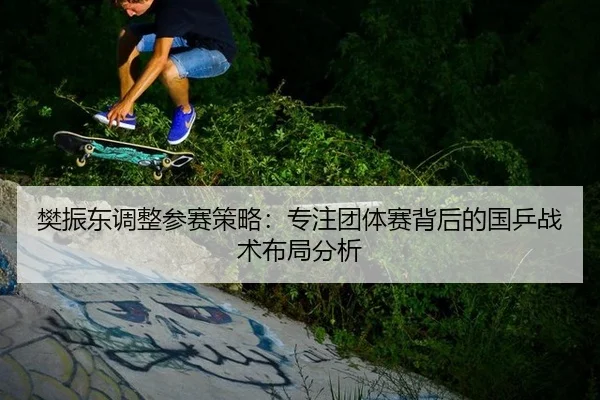 樊振东调整参赛策略：专注团体赛背后的国乒战术布局分析